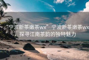 “寧波新茶嫩茶wx”寧波新茶嫩茶wx，探尋江南茶韻的獨特魅力