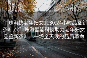 “珠海找老年婦女1130.24小時品鑒新茶葉.cc”珠海智能科技助力老年婦女品鑒新茶葉，一場全天候的品質(zhì)革命
