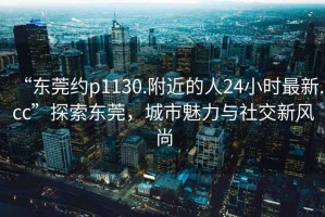“東莞約p1130.附近的人24小時最新.cc”探索東莞，城市魅力與社交新風(fēng)尚
