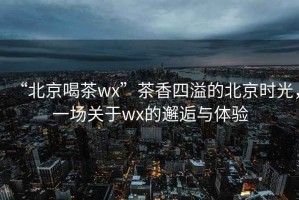 “北京喝茶wx”茶香四溢的北京時光，一場關(guān)于wx的邂逅與體驗