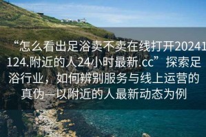 “怎么看出足浴賣不賣在線打開20241124.附近的人24小時最新.cc”探索足浴行業(yè)，如何辨別服務與線上運營的真?zhèn)巍愿浇娜俗钚聞討B(tài)為例