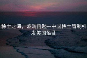 稀土之海，波瀾再起—中國(guó)稀土管制引發(fā)美國(guó)慌亂