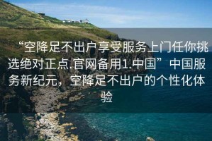 “空降足不出戶享受服務(wù)上門任你挑選絕對正點(diǎn).官網(wǎng)備用1.中國”中國服務(wù)新紀(jì)元，空降足不出戶的個性化體驗(yàn)