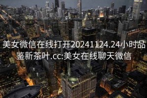 美女微信在線打開20241124.24小時品鑒新茶葉.cc:美女在線聊天微信