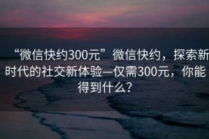 “微信快約300元”微信快約，探索新時代的社交新體驗—僅需300元，你能得到什么？