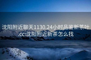 沈陽(yáng)附近聊天1130.24小時(shí)品鑒新茶葉.cc:沈陽(yáng)附近新茶怎么找