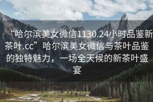 “哈爾濱美女微信1130.24小時品鑒新茶葉.cc”哈爾濱美女微信與茶葉品鑒的獨特魅力，一場全天候的新茶葉盛宴