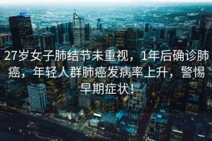 27歲女子肺結節(jié)未重視，1年后確診肺癌，年輕人群肺癌發(fā)病率上升，警惕早期癥狀！