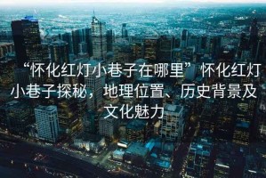 “懷化紅燈小巷子在哪里”懷化紅燈小巷子探秘，地理位置、歷史背景及文化魅力