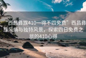 “西昌彝族410一得不四免費”西昌彝族風(fēng)情與獨特風(fēng)景，探索四日免費之旅的410心得