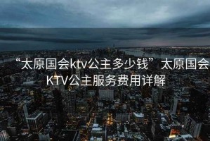 “太原國會(huì)ktv公主多少錢”太原國會(huì)KTV公主服務(wù)費(fèi)用詳解