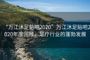 “萬江沐足貼吧2020”萬江沐足貼吧2020年度回顧，足療行業(yè)的蓬勃發(fā)展