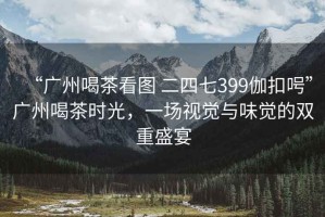 “廣州喝茶看圖 二四七399伽扣呺”廣州喝茶時(shí)光，一場(chǎng)視覺(jué)與味覺(jué)的雙重盛宴