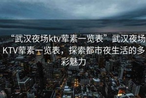 “武漢夜場ktv葷素一覽表”武漢夜場KTV葷素一覽表，探索都市夜生活的多彩魅力