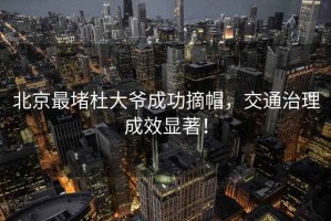 北京最堵杜大爺成功摘帽，交通治理成效顯著！