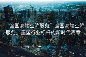 “全國(guó)高端空降服務(wù)”全國(guó)高端空降服務(wù)，重塑行業(yè)標(biāo)桿的新時(shí)代篇章