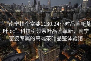 “南寧找個富婆1130.24小時品鑒新茶葉.cc”科技引領(lǐng)茶葉品鑒革新，南寧富婆專屬的高端茶葉品鑒體驗館