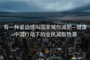 有一種緊迫感叫國家喊你減肥—健康中國行動下的全民減脂熱潮