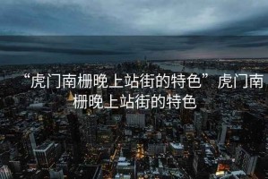 “虎門南柵晚上站街的特色”虎門南柵晚上站街的特色