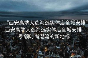 “西安高端大選海選實(shí)體店全城安排”西安高端大選海選實(shí)體店全城安排，引領(lǐng)時(shí)尚潮流的新地標(biāo)