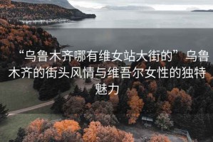 “烏魯木齊哪有維女站大街的”烏魯木齊的街頭風情與維吾爾女性的獨特魅力