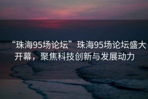 “珠海95場(chǎng)論壇”珠海95場(chǎng)論壇盛大開幕，聚焦科技創(chuàng)新與發(fā)展動(dòng)力