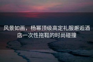 風(fēng)景如畫(huà)，楊冪頂級(jí)高定禮服邂逅酒店一次性拖鞋的時(shí)尚碰撞