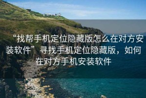 “找?guī)褪謾C定位隱藏版怎么在對方安裝軟件”尋找手機定位隱藏版，如何在對方手機安裝軟件