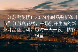 “江蘇爬花樓1130.24小時品鑒新茶葉.cc”江蘇爬花樓，一場別開生面的新茶葉品鑒活動，歷時一天一夜，精彩紛呈