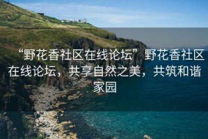 “野花香社區(qū)在線論壇”野花香社區(qū)在線論壇，共享自然之美，共筑和諧家園