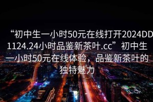 “初中生一小時50元在線打開2024DD1124.24小時品鑒新茶葉.cc”初中生一小時50元在線體驗，品鑒新茶葉的獨特魅力