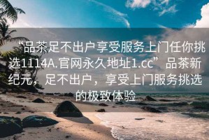 “品茶足不出戶享受服務(wù)上門任你挑選1114A.官網(wǎng)永久地址1.cc”品茶新紀(jì)元，足不出戶，享受上門服務(wù)挑選的極致體驗(yàn)