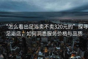 “怎么看出足浴賣不賣320元的”探尋足浴店，如何洞悉服務價格與品質