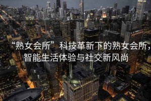 “熟女會(huì)所”科技革新下的熟女會(huì)所，智能生活體驗(yàn)與社交新風(fēng)尚