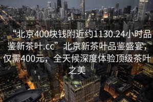 “北京400塊錢附近約1130.24小時品鑒新茶葉.cc”北京新茶葉品鑒盛宴，僅需400元，全天候深度體驗頂級茶葉之美