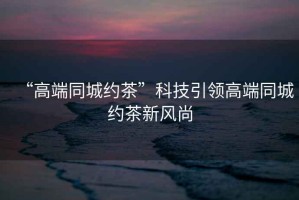 “高端同城約茶”科技引領(lǐng)高端同城約茶新風(fēng)尚