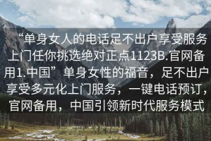 “單身女人的電話足不出戶享受服務(wù)上門任你挑選絕對正點1123B.官網(wǎng)備用1.中國”單身女性的福音，足不出戶享受多元化上門服務(wù)，一鍵電話預(yù)訂，官網(wǎng)備用，中國引領(lǐng)新時代服務(wù)模式