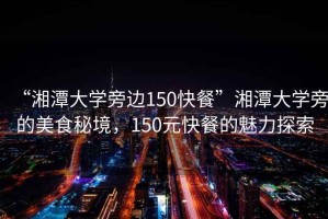 “湘潭大學(xué)旁邊150快餐”湘潭大學(xué)旁的美食秘境，150元快餐的魅力探索