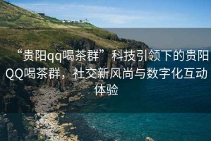“貴陽qq喝茶群”科技引領下的貴陽QQ喝茶群，社交新風尚與數(shù)字化互動體驗