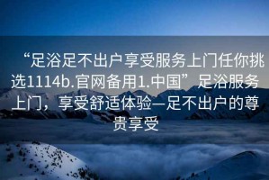 “足浴足不出戶享受服務(wù)上門任你挑選1114b.官網(wǎng)備用1.中國”足浴服務(wù)上門，享受舒適體驗—足不出戶的尊貴享受