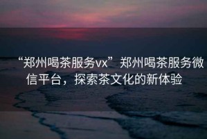 “鄭州喝茶服務(wù)vx”鄭州喝茶服務(wù)微信平臺，探索茶文化的新體驗(yàn)