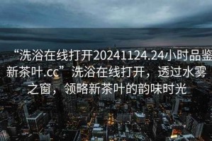 “洗浴在線打開20241124.24小時品鑒新茶葉.cc”洗浴在線打開，透過水霧之窗，領(lǐng)略新茶葉的韻味時光