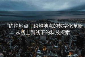 “約炮地點”約炮地點的數(shù)字化革新，從線上到線下的科技探索