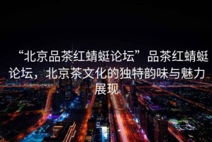 “北京品茶紅蜻蜓論壇”品茶紅蜻蜓論壇，北京茶文化的獨(dú)特韻味與魅力展現(xiàn)
