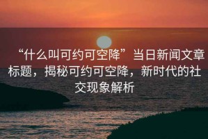 “什么叫可約可空降”當(dāng)日新聞文章標(biāo)題，揭秘可約可空降，新時(shí)代的社交現(xiàn)象解析