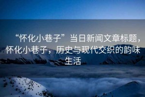 “懷化小巷子”當日新聞文章標題，懷化小巷子，歷史與現(xiàn)代交織的韻味生活