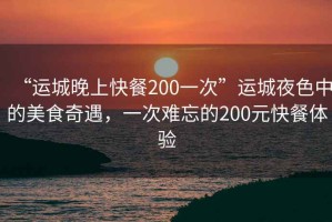 “運城晚上快餐200一次”運城夜色中的美食奇遇，一次難忘的200元快餐體驗