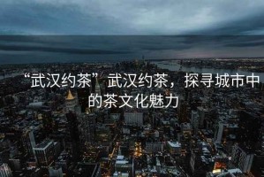 “武漢約茶”武漢約茶，探尋城市中的茶文化魅力