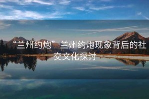 “蘭州約炮”蘭州約炮現(xiàn)象背后的社交文化探討