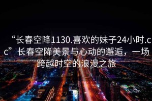 “長春空降1130.喜歡的妹子24小時.cc”長春空降美景與心動的邂逅，一場跨越時空的浪漫之旅